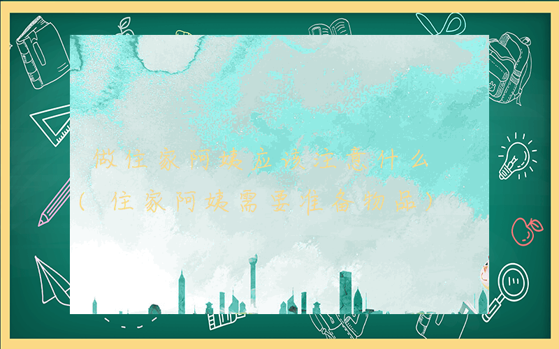 做住家阿姨应该注意什么 (住家阿姨需要准备物品)